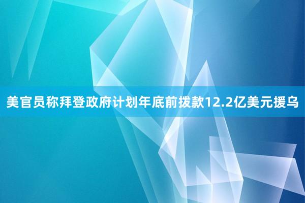 美官员称拜登政府计划年底前拨款12.2亿美元援乌