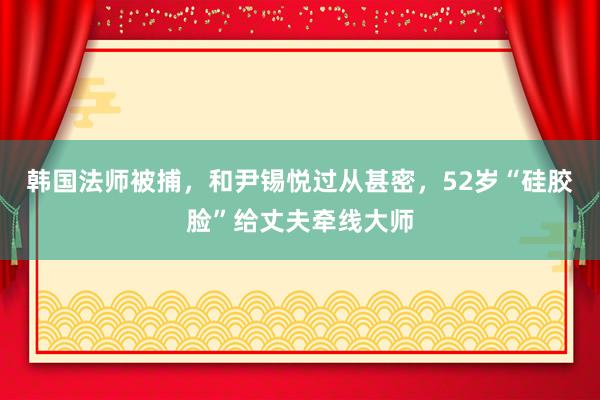 韩国法师被捕，和尹锡悦过从甚密，52岁“硅胶脸”给丈夫牵线大师