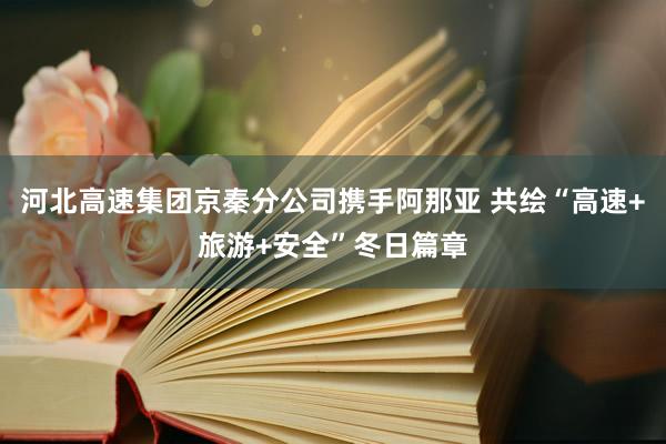 河北高速集团京秦分公司携手阿那亚 共绘“高速+旅游+安全”冬日篇章