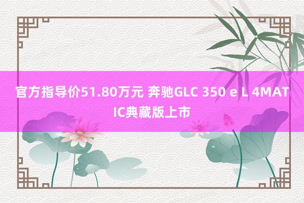 官方指导价51.80万元 奔驰GLC 350 e L 4MATIC典藏版上市