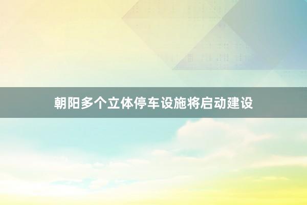 朝阳多个立体停车设施将启动建设