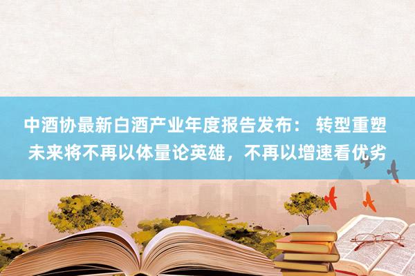 中酒协最新白酒产业年度报告发布： 转型重塑 未来将不再以体量论英雄，不再以增速看优劣