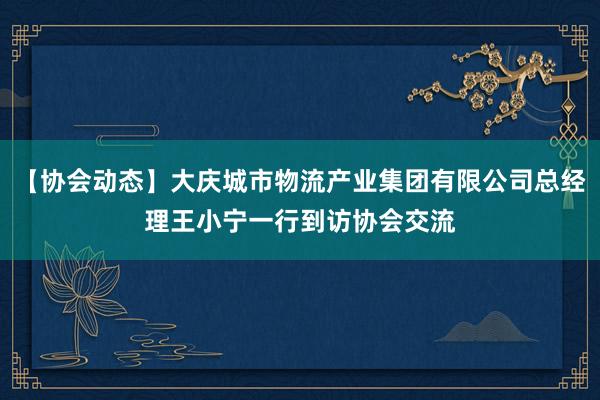 【协会动态】大庆城市物流产业集团有限公司总经理王小宁一行到访协会交流