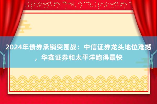 2024年债券承销突围战：中信证券龙头地位难撼，华鑫证券和太平洋跑得最快