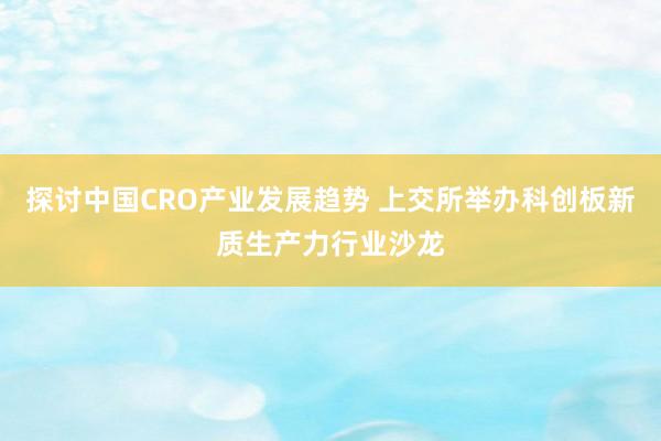 探讨中国CRO产业发展趋势 上交所举办科创板新质生产力行业沙龙