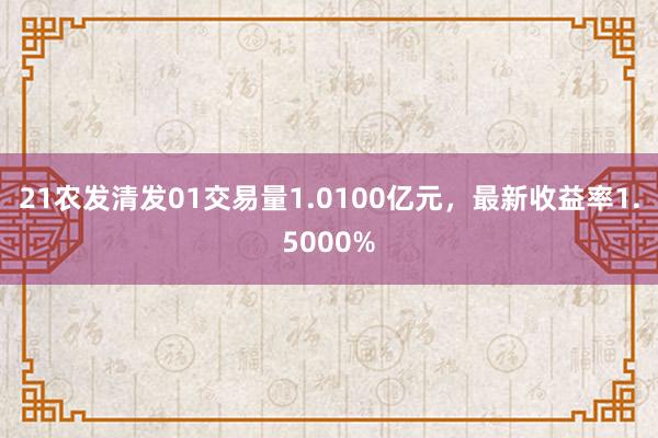 21农发清发01交易量1.0100亿元，最新收益率1.5000%