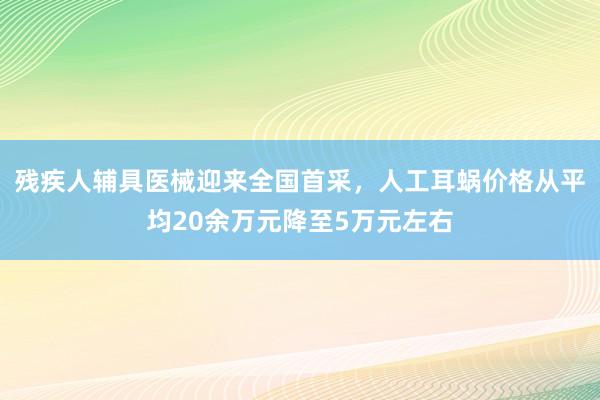 残疾人辅具医械迎来全国首采，人工耳蜗价格从平均20余万元降至5万元左右