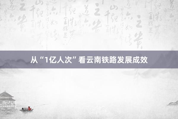 从“1亿人次”看云南铁路发展成效