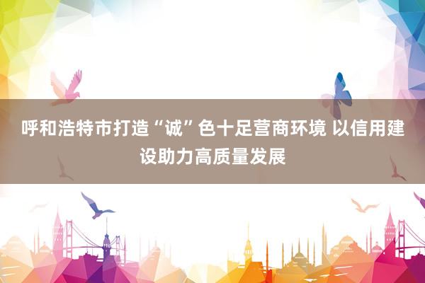 呼和浩特市打造“诚”色十足营商环境 以信用建设助力高质量发展