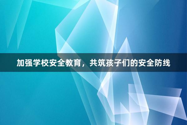 加强学校安全教育，共筑孩子们的安全防线