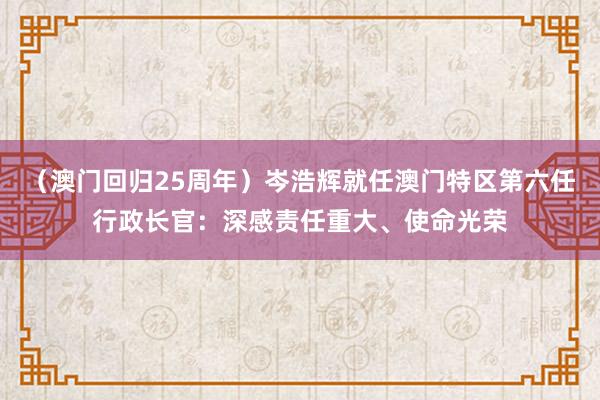 （澳门回归25周年）岑浩辉就任澳门特区第六任行政长官：深感责任重大、使命光荣