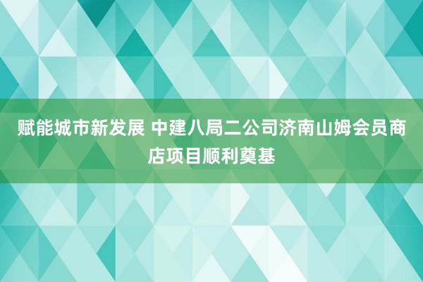 赋能城市新发展 中建八局二公司济南山姆会员商店项目顺利奠基