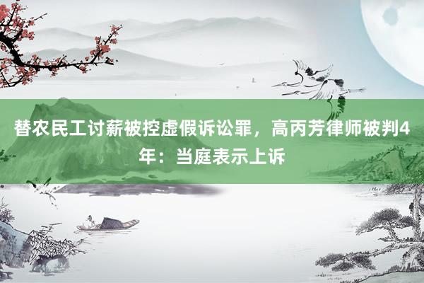 替农民工讨薪被控虚假诉讼罪，高丙芳律师被判4年：当庭表示上诉