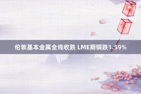 伦敦基本金属全线收跌 LME期铜跌1.59%