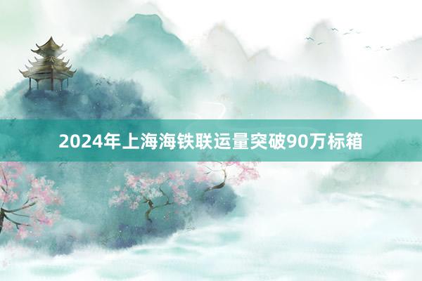 2024年上海海铁联运量突破90万标箱