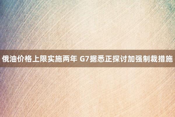 俄油价格上限实施两年 G7据悉正探讨加强制裁措施