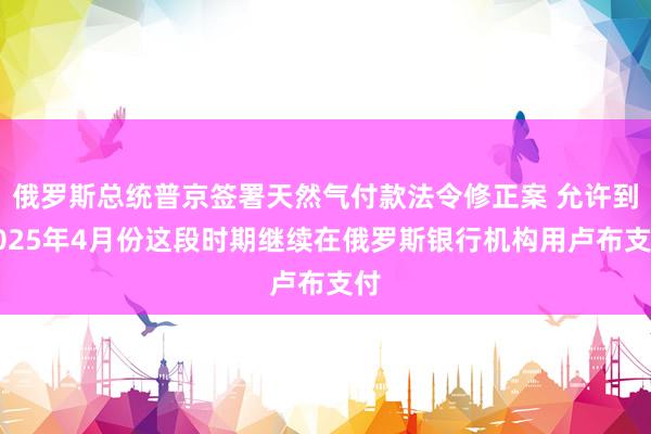 俄罗斯总统普京签署天然气付款法令修正案 允许到2025年4月份这段时期继续在俄罗斯银行机构用卢布支付