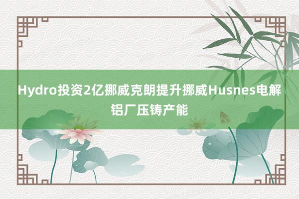 Hydro投资2亿挪威克朗提升挪威Husnes电解铝厂压铸产能