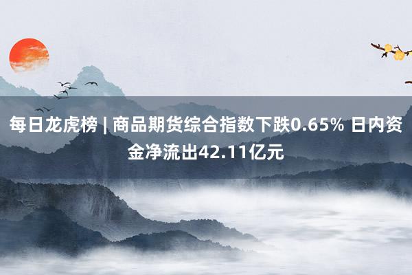 每日龙虎榜 | 商品期货综合指数下跌0.65% 日内资金净流出42.11亿元