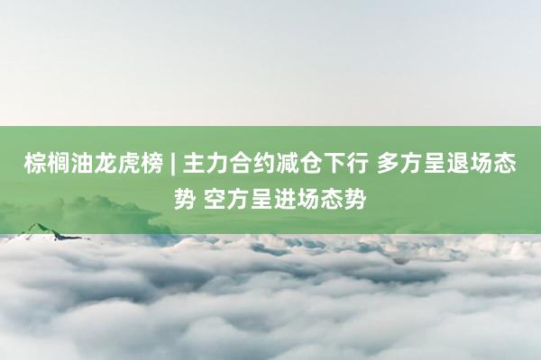 棕榈油龙虎榜 | 主力合约减仓下行 多方呈退场态势 空方呈进场态势