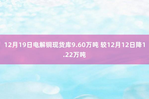 12月19日电解铜现货库9.60万吨 较12月12日降1.22万吨