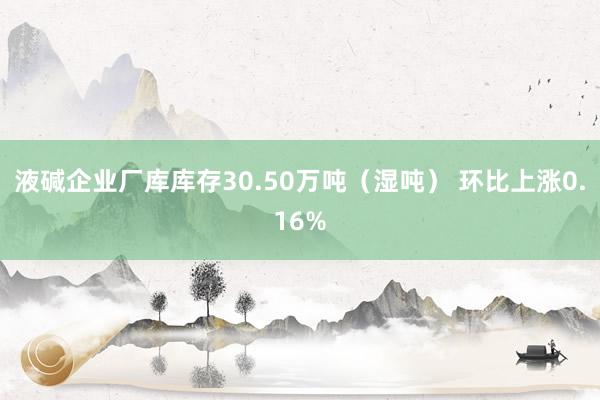 液碱企业厂库库存30.50万吨（湿吨） 环比上涨0.16%