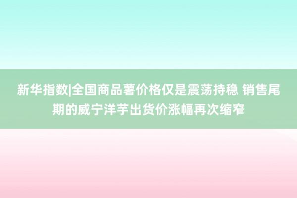 新华指数|全国商品薯价格仅是震荡持稳 销售尾期的威宁洋芋出货价涨幅再次缩窄