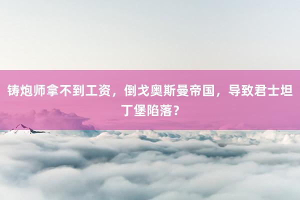 铸炮师拿不到工资，倒戈奥斯曼帝国，导致君士坦丁堡陷落？