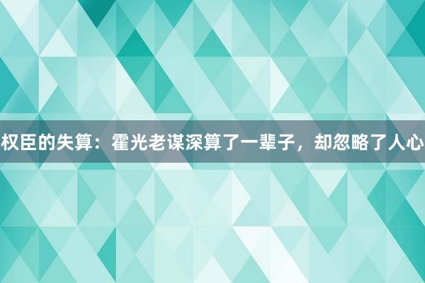 权臣的失算：霍光老谋深算了一辈子，却忽略了人心