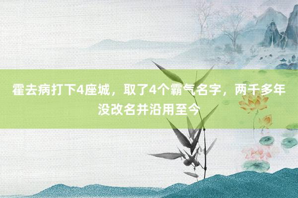 霍去病打下4座城，取了4个霸气名字，两千多年没改名并沿用至今