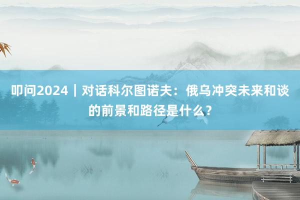 叩问2024｜对话科尔图诺夫：俄乌冲突未来和谈的前景和路径是什么？